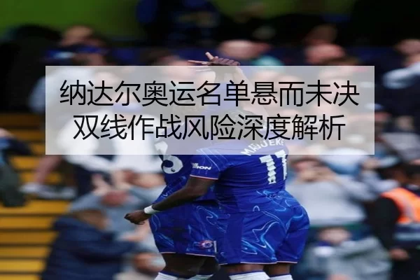 纳达尔奥运名单悬而未决 双线作战风险深度解析